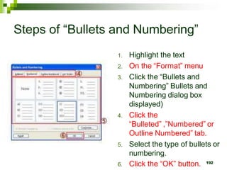 Steps of “Bullets and Numbering”
1. Highlight the text
2. On the “Format” menu
3. Click the “Bullets and
Numbering” Bullets and
Numbering dialog box
displayed)
4. Click the
“Bulleted” ,”Numbered” or
Outline Numbered” tab.
5. Select the type of bullets or
numbering.
6. Click the “OK” button. 192
 