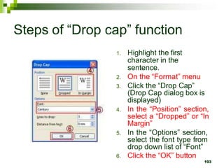 Steps of “Drop cap” function
1. Highlight the first
character in the
sentence.
2. On the “Format” menu
3. Click the “Drop Cap”
(Drop Cap dialog box is
displayed)
4. In the “Position” section,
select a “Dropped” or “In
Margin”
5. In the “Options” section,
select the font type from
drop down list of “Font”
6. Click the “OK” button
193
 
