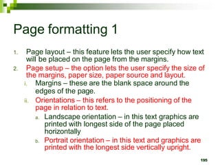 Page formatting 1
1. Page layout – this feature lets the user specify how text
will be placed on the page from the margins.
2. Page setup – the option lets the user specify the size of
the margins, paper size, paper source and layout.
i. Margins – these are the blank space around the
edges of the page.
ii. Orientations – this refers to the positioning of the
page in relation to text.
a. Landscape orientation – in this text graphics are
printed with longest side of the page placed
horizontally
b. Portrait orientation – in this text and graphics are
printed with the longest side vertically upright.
195
 