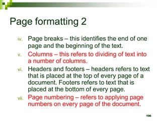 Page formatting 2
vii.
iv. Page breaks – this identifies the end of one
page and the beginning of the text.
v. Columns – this refers to dividing of text into
a number of columns.
vi. Headers and footers – headers refers to text
that is placed at the top of every page of a
document. Footers refers to text that is
placed at the bottom of every page.
Page numbering – refers to applying page
numbers on every page of the document.
196
 