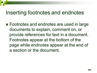 Inserting footnotes and endnotes
 Footnotes and endnotes are used in large
documents to explain, comment on, or
provide references for text in a document.
Footnotes appear at the bottom of the
page while endnotes appear at the end of
a section or the document.
204
 