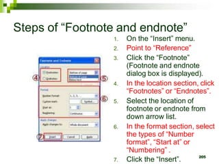 Steps of “Footnote and endnote”
1. On the “Insert” menu.
2. Point to “Reference”
3. Click the “Footnote”
(Footnote and endnote
dialog box is displayed).
4. In the location section, click
“Footnotes” or “Endnotes”.
5. Select the location of
footnote or endnote from
down arrow list.
6. In the format section, select
the types of “Number
format”, “Start at” or
“Numbering” .
7. Click the “Insert”. 205
 