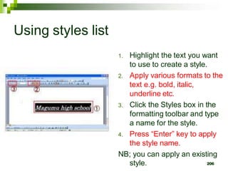 Using styles list
1. Highlight the text you want
to use to create a style.
2. Apply various formats to the
text e.g. bold, italic,
underline etc.
3. Click the Styles box in the
formatting toolbar and type
a name for the style.
4. Press “Enter” key to apply
the style name.
NB; you can apply an existing
style. 206
 