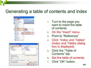 Generating a table of contents and index
1. Turn to the page you
want to insert the table
of contents.
2. On the “Insert” menu.
3. Point to “Reference”
4. Click “Index and Tables”
(Index and Tables dialog
box is displayed).
5. Click the “Table of
Contents” tab.
6. Set the table of contents.
7. Click “OK” button.
207
 