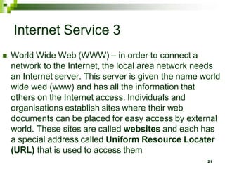Internet Service 3
 World Wide Web (WWW) – in order to connect a
network to the Internet, the local area network needs
an Internet server. This server is given the name world
wide wed (www) and has all the information that
others on the Internet access. Individuals and
organisations establish sites where their web
documents can be placed for easy access by external
world. These sites are called websites and each has
a special address called Uniform Resource Locater
(URL) that is used to access them
21
 