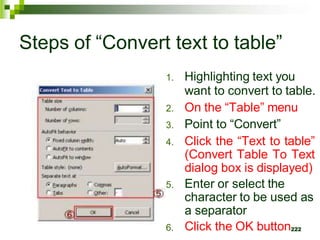 Steps of “Convert text to table”
6.
1. Highlighting text you
want to convert to table.
2. On the “Table” menu
3. Point to “Convert”
4. Click the “Text to table”
(Convert Table To Text
dialog box is displayed)
5. Enter or select the
character to be used as
a separator
Click the OK button222
 