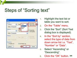 Steps of “Sorting text”
1. Highlight the text list or
table you want to sort.
2. On the “Table” menu.
3. Click the “Sort” (Sort Text
dialog box is displayed).
4. In the “Sort by” section,
select the type of data from
down arrow list i.e. “Text”,
“Number” or “Data”.
5. Select “Ascending” or
“Descending”.
6. Click the “OK” button. 226
 