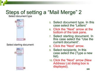 Steps of setting a “Mail Merge” 2
5. Select document type. In this
case select the “Letters”
6. Click the “Next” arrow at the
bottom of the task pane.
7. Select starting document. In
this case select the “Use the
current document”.
8. Click the “Next” arrow.
9. Select recipients. In this
case select the (Type a new
list).
10. Click the “Next” arrow (New
Address List dialog box is
displayed).
229
 