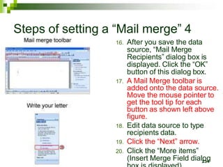 Steps of setting a “Mail merge” 4
16. After you save the data
source, “Mail Merge
Recipients” dialog box is
displayed. Click the “OK”
button of this dialog box.
17. A Mail Merge toolbar is
added onto the data source.
Move the mouse pointer to
get the tool tip for each
button as shown left above
figure.
18. Edit data source to type
recipients data.
19. Click the “Next” arrow.
20. Click the “More items”
(Insert Merge Field dial2
o
3
g
1
 