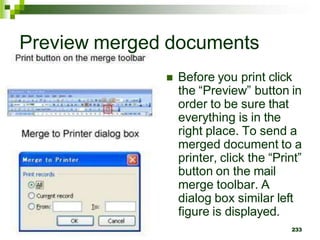 Preview merged documents
 Before you print click
the “Preview” button in
order to be sure that
everything is in the
right place. To send a
merged document to a
printer, click the “Print”
button on the mail
merge toolbar. A
dialog box similar left
figure is displayed.
233
 