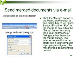 Send merged documents via e-mail
 Click the “Merge” button on
the Mail Merge toolbar to
see dialog box of left figure.
Select “E-mail” or “Fax” in
the merge to box. Click the
“Setup” button to specify
the e-mail addresses or
faxing number then click
the merge button. The
internet connection wizard
starts and if your computer
is properly configured, the
mail merged document will
be sent.
234
 