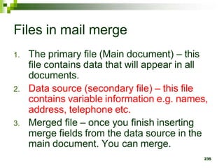 Files in mail merge
1. The primary file (Main document) – this
file contains data that will appear in all
documents.
2. Data source (secondary file) – this file
contains variable information e.g. names,
address, telephone etc.
3. Merged file – once you finish inserting
merge fields from the data source in the
main document. You can merge.
235
 