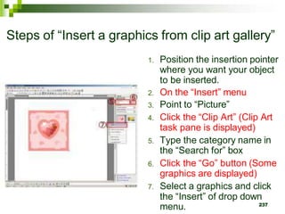 Steps of “Insert a graphics from clip art gallery”
1. Position the insertion pointer
where you want your object
to be inserted.
2. On the “Insert” menu
3. Point to “Picture”
4. Click the “Clip Art” (Clip Art
task pane is displayed)
5. Type the category name in
the “Search for” box
6. Click the “Go” button (Some
graphics are displayed)
7. Select a graphics and click
the “Insert” of drop down
menu. 237
 