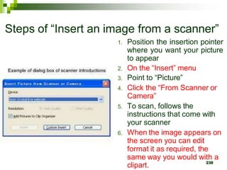 Steps of “Insert an image from a scanner”
1. Position the insertion pointer
where you want your picture
to appear
2. On the “Insert” menu
3. Point to “Picture”
4. Click the “From Scanner or
Camera”
5. To scan, follows the
instructions that come with
your scanner
6. When the image appears on
the screen you can edit
format it as required, the
same way you would with a
clipart. 238
 