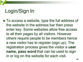 Login/Sign In
 To access a website, type the full address of
the website in the address bar then press
enter key. Some websites allow free access
to all their pages by all visitors. However
others require people to be members hence
a new visitor has to register (sign up). The
registration process gives the visitor a user
name, pass word that can be used to sign
in or log on the website for each visit.
24
 