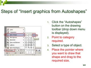 Steps of “Insert graphics from Autoshapes”
1. Click the “Autoshapes”
button on the drawing
toolbar (drop down menu
is displayed).
2. Point to category
required.
3. Select a type of object.
4. Place the pointer where
you want to draw that
shape and drag to the
required size.
241
 