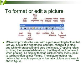 To format or edit a picture
 MS-Word provides the user with a picture editing toolbar that
lets you adjust the brightness, contrast, change it to black
and white or grayscale and crop the image. Cropping refers
to hiding the unwanted details so that they do not come out
when printing. To display toolbar, click on View menu, point
to toolbars then select Picture. The picture toolbar has
buttons that enable a person to format a picture as shown in
above figure. 243
 