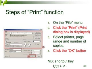 Steps of “Print” function
1. On the “File” menu
2. Click the “Print” (Print
dialog box is displayed)
3. Select printer, page
range and number of
copies.
4. Click the “OK” button
NB; shortcut key
Ctrl + P 250
 