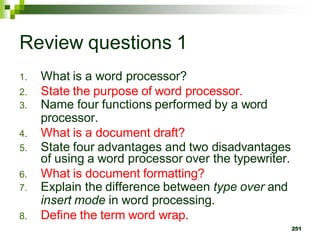 Review questions 1
1. What is a word processor?
2. State the purpose of word processor.
3. Name four functions performed by a word
processor.
4. What is a document draft?
5. State four advantages and two disadvantages
of using a word processor over the typewriter.
6. What is document formatting?
7. Explain the difference between type over and
insert mode in word processing.
8. Define the term word wrap.
251
 