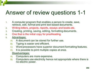 Answer of review questions 1-1
1. A computer program that enables a person to create, save,
retrieve, edit, format and print text based documents.
2. Writing letters, projects, reports, essays and books etc.
3. Creating, printing, saving, editing, formatting documents.
4. One that is the initial copy for proofreading.
5. Advantages;
A) A document can be stored for further use.
B) Typing is easier and efficient.
C) Word processors have superior document formatting features.
D) It is possible to print multiple copies at once.
Disadvantages;
A) Computers are more expensive.
B) Computers use electricity hence not appropriate where there is
no electric power.
252
 