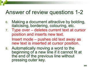 Answer of review questions 1-2
6. Making a document attractive by bolding,
italicising, bordering, colouring, etc.
7. Type over – deletes current text at cursor
position and inserts new text.
Insert mode – pushes old text away as
new text is inserted at cursor position.
8. Automatically moving a word to the
beginning of a new line if it cannot fit at
the end of the previous line without
pressing outer key.
253
 