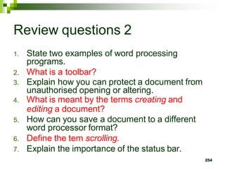 Review questions 2
1. State two examples of word processing
programs.
2. What is a toolbar?
3. Explain how you can protect a document from
unauthorised opening or altering.
4. What is meant by the terms creating and
editing a document?
5. How can you save a document to a different
word processor format?
6. Define the tem scrolling.
7. Explain the importance of the status bar.
254
 