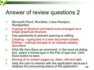 Answer of review questions 2
1. Microsoft Word, Wordstar, Lotus Wordpro,
Wordperfect.
2. A group of shortcut command icons arranged on a
single graphical structure.
3. Use passwords to prevent opening or editing.
4. Creating – typing text in a new document screen.
Editing – making changes to an already existing
document.
5. Click file then Save as command. In the save as dialog
box, select a format type in the File of type box. Click
Save button to save.
6. Moving of on screen pages up, down, left and right.
7. Help the user to interact with the application because it
displays the processing status of the application. 255
 