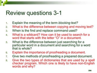 Review questions 3-1
1. Explain the meaning of the term blocking text?
2. What is the difference between copying and moving text?
3. When is the find and replace command used?
4. What is a wildcard? How can it be used to search for a
word that starts with the letter “O” in a document.
5. What is the difference between just searching for a
particular word in a document and searching for a word
that is whole?
6. Explain the importance of proofreading a document.
7. Give two methods of proofreading a prepared document.
8. Give the two types of dictionaries that are used by a spell
checker program. Which one is likely to have non-English
words and why?
256
 
