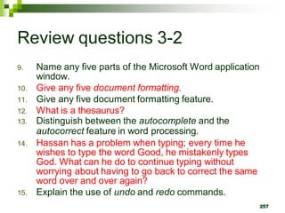 Review questions 3-2
9. Name any five parts of the Microsoft Word application
window.
10. Give any five document formatting.
11. Give any five document formatting feature.
12. What is a thesaurus?
13. Distinguish between the autocomplete and the
autocorrect feature in word processing.
14. Hassan has a problem when typing; every time he
wishes to type the word Good, he mistakenly types
God. What can he do to continue typing without
worrying about having to go back to correct the same
word over and over again?
15. Explain the use of undo and redo commands.
257
 