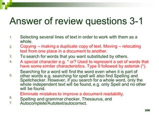 Answer of review questions 3-1
1. Selecting several lines of text in order to work with them as a
whole.
Copying – making a duplicate copy of text. Moving – relocating
text from one place in a document to another.
To search for words that you want substituted by others.
A special character e.g. * or? Used to represent a set of words that
have some similar characteristics. Type 0 followed by asterisk (*).
Searching for a word will find the word even when it is part of
other words e.g. searching for spell will also find Spelling and
Spellchecker. However, if you search for a whole word, only the
whole independent text will be found, e.g. only Spell and no other
will be found.
Eliminate mistakes to improve a document readability.
Spelling and grammar checker, Thesaurus, and
Autocomplete/Autotext/autocorrect.
258
2.
3.
4.
5.
6.
7.
 