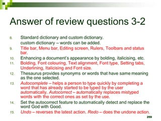 Answer of review questions 3-2
8.
9.
Standard dictionary and custom dictionary.
custom dictionary – words can be added.
Title bar, Menu bar, Editing screen, Rulers, Toolbars and status
bar.
10. Enhancing a document’s appearance by bolding, italicising, etc.
11. Bolding, Font colouring, Text alignment, Font type, Setting tabs,
Underlining, Italicising and Font size.
12. Thesaurus provides synonyms or words that have same meaning
as the one selected.
13. Autocomplete – helps a person to type quickly by completing a
word that has already started to be typed by the user
automatically. Autocorrect – automatically replaces mistyped
words with the correct ones as set by the use.
14. Set the autocorrect feature to automatically detect and replace the
word God with Good.
15. Undo – reverses the latest action. Redo – does the undone action.
259
 