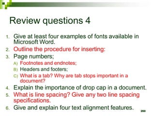 Review questions 4
1. Give at least four examples of fonts available in
Microsoft Word.
2. Outline the procedure for inserting:
3. Page numbers;
A) Footnotes and endnotes;
B) Headers and footers;
C) What is a tab? Why are tab stops important in a
document?
4. Explain the importance of drop cap in a document.
5. What is line spacing? Give any two line spacing
specifications.
6. Give and explain four text alignment features. 260
 