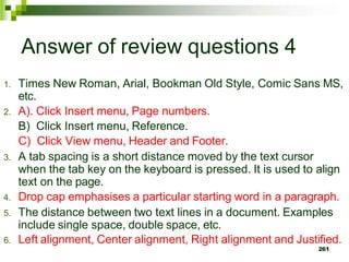 Answer of review questions 4
1. Times New Roman, Arial, Bookman Old Style, Comic Sans MS,
etc.
2. A). Click Insert menu, Page numbers.
B) Click Insert menu, Reference.
C) Click View menu, Header and Footer.
3. A tab spacing is a short distance moved by the text cursor
when the tab key on the keyboard is pressed. It is used to align
text on the page.
4. Drop cap emphasises a particular starting word in a paragraph.
5. The distance between two text lines in a document. Examples
include single space, double space, etc.
6. Left alignment, Center alignment, Right alignment and Justified.
261
 