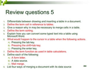 Review questions 5
1. Differentiate between drawing and inserting a table in a document.
2. Define the term cell in reference to tables.
3. Give a reason why in may be necessary to merge cells in a table.
4. Define the term sorting.
5. Explain how you can convert some typed text into a table using
Microsoft Word.
6. What would happen to the cursor in a table when the following actions.
A) Pressing the tab key.
B) Pressing the shift+tab key.
C) Pressing the enter key.
7. Define the term function as used in table calculations.
8. Define each of the following:
A) A form letter.
B) A data source.
C) Mail merge.
9. List four ways of merging a document with its data source 262
 