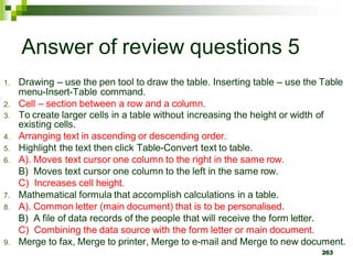 Answer of review questions 5
1. Drawing – use the pen tool to draw the table. Inserting table – use the Table
menu-Insert-Table command.
2. Cell – section between a row and a column.
3. To create larger cells in a table without increasing the height or width of
existing cells.
4. Arranging text in ascending or descending order.
5. Highlight the text then click Table-Convert text to table.
6. A). Moves text cursor one column to the right in the same row.
B) Moves text cursor one column to the left in the same row.
C) Increases cell height.
7. Mathematical formula that accomplish calculations in a table.
8. A). Common letter (main document) that is to be personalised.
B) A file of data records of the people that will receive the form letter.
C) Combining the data source with the form letter or main document.
9. Merge to fax, Merge to printer, Merge to e-mail and Merge to new document.
263
 