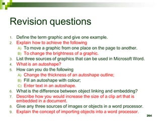 Revision questions
1. Define the term graphic and give one example.
2. Explain how to achieve the following
A) To move a graphic from one place on the page to another.
B) To change the brightness of a graphic.
3. List three sources of graphics that can be used in Microsoft Word.
4. What is an autoshape?
5. How can you do the following
A) Change the thickness of an autoshape outline;
B) Fill an autoshape with colour;
C) Enter text in an autoshape.
6. What is the difference between object linking and embedding?
7. Describe how you would increase the size of a clip art that is
embedded in a document.
8. Give any three sources of images or objects in a word processor.
9. Explain the concept of importing objects into a word processor.
264
 