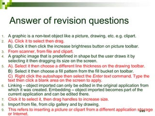 Answer of revision questions
1. A graphic is a non-text object like a picture, drawing, etc. e.g. clipart.
2. A). Click it to select then drag.
B). Click it then click the increase brightness button on picture toolbar.
3. From scanner, from file and clipart.
4. A graphic image that is predefined in shape but the user draws it by
selecting it then dragging its size on the screen.
5. A). Select it then choose a different line thickness on the drawing toolbar.
B) Select it then choose a fill pattern from the fill bucket on toolbar.
C) Right click the autoshape then select the Enter text command. Type the
text then click a blank area on the screen to apply.
6. Linking – object imported can only be edited in the original application from
which it was created. Embedding – object imported becomes part of the
current application and can be edited there.
7. Click it to select it, then drag handles to increase size.
8. Import from file, from clip gallery and by drawing.
9. This refers to inserting a picture or clipart from a different application s2
to
65
rage
or Internet.
 