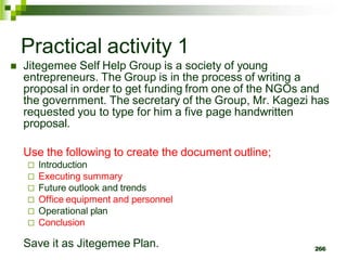 Practical activity 1
 Jitegemee Self Help Group is a society of young
entrepreneurs. The Group is in the process of writing a
proposal in order to get funding from one of the NGOs and
the government. The secretary of the Group, Mr. Kagezi has
requested you to type for him a five page handwritten
proposal.
Use the following to create the document outline;
 Introduction
 Executing summary
 Future outlook and trends
 Office equipment and personnel
 Operational plan
 Conclusion
Save it as Jitegemee Plan. 266
 