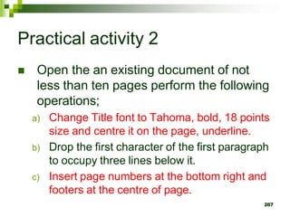 Practical activity 2
 Open the an existing document of not
less than ten pages perform the following
operations;
a) Change Title font to Tahoma, bold, 18 points
size and centre it on the page, underline.
b) Drop the first character of the first paragraph
to occupy three lines below it.
c) Insert page numbers at the bottom right and
footers at the centre of page.
267
 