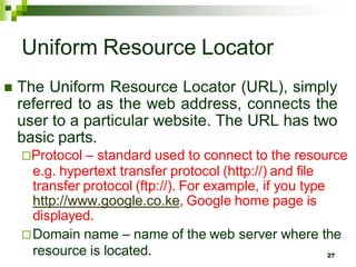 Uniform Resource Locator
 The Uniform Resource Locator (URL), simply
referred to as the web address, connects the
user to a particular website. The URL has two
basic parts.
Protocol – standard used to connect to the resource
e.g. hypertext transfer protocol (http://) and file
transfer protocol (ftp://). For example, if you type
http://www.google.co.ke, Google home page is
displayed.
Domain name – name of the web server where the
resource is located. 27
 