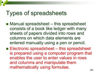  Manual spreadsheet – this spreadsheet
consists of a book like ledger with many
sheets of papers divided into rows and
columns on which data elements are
entered manually using a pen or pencil.
 Electronic spreadsheet – this spreadsheet
is prepared using a computer program that
enables the user to enter values in rows
and columns and manipulate them
mathematically using formulae. 271
Types of spreadsheets
 