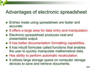  Entries made using spreadsheet are faster and
accurate.
 It offers a large area for data entry and manipulation.
 Electronic spreadsheet produces neat and
presentable output.
 It has better documentation formatting capabilities.
 It has inbuilt formulae called functions that enables
the user to quickly manipulate mathematical data.
 Has ability to perform automatic recalculation.
 It utilizes large storage space on computer storage
devices to save and retrieve documents.
272
Advantages of electronic spreadsheet
 