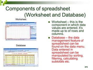  Worksheet – this is the
component in which data
values are entered. It’s
made up to of rows and
columns.
 Database – the data
management feature of
spreadsheet can be
found on the data menu.
Data entered in
spreadsheet can be
manipulated by sorting,
filtering, calculating
subtotals etc.
274
Components of spreadsheet
(Worksheet and Database)
 