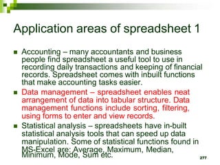 277
Application areas of spreadsheet 1
 Accounting – many accountants and business
people find spreadsheet a useful tool to use in
recording daily transactions and keeping of financial
records. Spreadsheet comes with inbuilt functions
that make accounting tasks easier.
 Data management – spreadsheet enables neat
arrangement of data into tabular structure. Data
management functions include sorting, filtering,
using forms to enter and view records.
 Statistical analysis – spreadsheets have in-built
statistical analysis tools that can speed up data
manipulation. Some of statistical functions found in
MS-Excel are: Average, Maximum, Median,
Minimum, Mode, Sum etc.
 