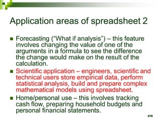  Forecasting (“What if analysis”) – this feature
involves changing the value of one of the
arguments in a formula to see the difference
the change would make on the result of the
calculation.
 Scientific application – engineers, scientific and
technical users store empirical data, perform
statistical analysis, build and prepare complex
mathematical models using spreadsheet.
 Home/personal use – this involves tracking
cash flow, preparing household budgets and
personal financial statements.
278
Application areas of spreadsheet 2
 