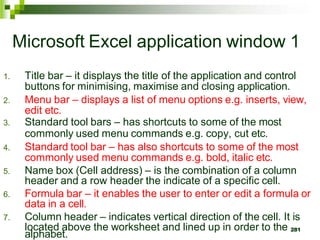 281
Microsoft Excel application window 1
1. Title bar – it displays the title of the application and control
buttons for minimising, maximise and closing application.
2. Menu bar – displays a list of menu options e.g. inserts, view,
edit etc.
3. Standard tool bars – has shortcuts to some of the most
commonly used menu commands e.g. copy, cut etc.
4. Standard tool bar – has also shortcuts to some of the most
commonly used menu commands e.g. bold, italic etc.
5. Name box (Cell address) – is the combination of a column
header and a row header the indicate of a specific cell.
6. Formula bar – it enables the user to enter or edit a formula or
data in a cell.
7. Column header – indicates vertical direction of the cell. It is
located above the worksheet and lined up in order to the
alphabet.
 
