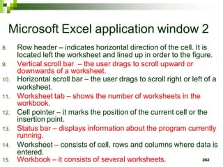 282
Microsoft Excel application window 2
8. Row header – indicates horizontal direction of the cell. It is
located left the worksheet and lined up in order to the figure.
9. Vertical scroll bar – the user drags to scroll upward or
downwards of a worksheet.
10. Horizontal scroll bar – the user drags to scroll right or left of a
worksheet.
11. Worksheet tab – shows the number of worksheets in the
workbook.
12. Cell pointer – it marks the position of the current cell or the
insertion point.
13. Status bar – displays information about the program currently
running.
14. Worksheet – consists of cell, rows and columns where data is
entered.
15. Workbook – it consists of several worksheets.
 