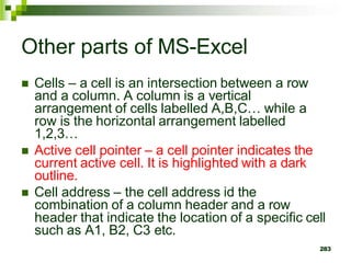  Cells – a cell is an intersection between a row
and a column. A column is a vertical
arrangement of cells labelled A,B,C… while a
row is the horizontal arrangement labelled
1,2,3…
 Active cell pointer – a cell pointer indicates the
current active cell. It is highlighted with a dark
outline.
 Cell address – the cell address id the
combination of a column header and a row
header that indicate the location of a specific cell
such as A1, B2, C3 etc.
283
Other parts of MS-Excel
 