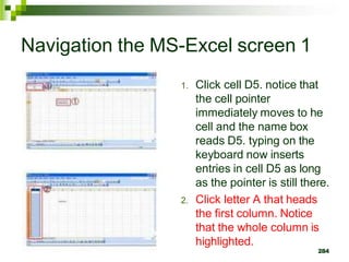 1. Click cell D5. notice that
the cell pointer
immediately moves to he
cell and the name box
reads D5. typing on the
keyboard now inserts
entries in cell D5 as long
as the pointer is still there.
2. Click letter A that heads
the first column. Notice
that the whole column is
highlighted.
284
Navigation the MS-Excel screen 1
 
