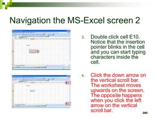 285
Navigation the MS-Excel screen 2
3. Double click cell E10.
Notice that the insertion
pointer blinks in the cell
and you can start typing
characters inside the
cell.
4. Click the down arrow on
the vertical scroll bar.
The worksheet moves
upwards on the screen.
The opposite happens
when you click the left
arrow on the vertical
scroll bar.
 
